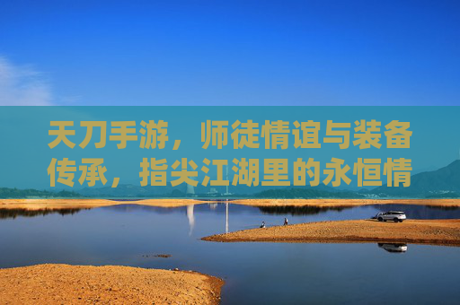 天刀手游,师徒情谊与装备传承,指尖江湖里的永恒情缘