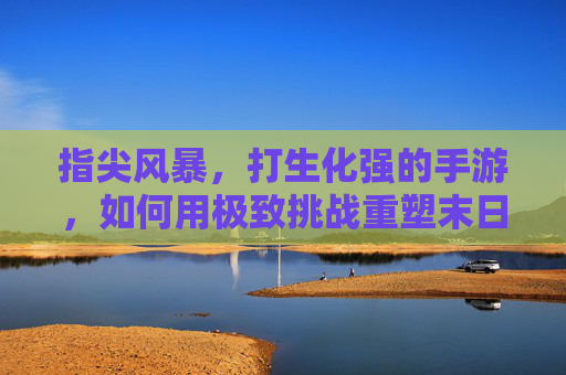 指尖风暴，打生化强的手游，如何用极致挑战重塑末日生存体验？