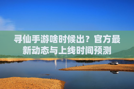 寻仙手游啥时候出?官方最新动态与上线时间预测