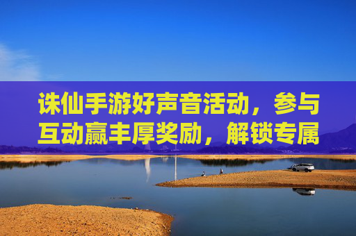诛仙手游好声音活动,参与互动赢丰厚奖励,解锁专属好礼,诛仙手游好声音活动,参与互动赢丰厚奖励,解锁专属好礼