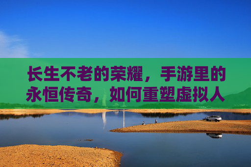 长生不老的荣耀,手游里的永恒传奇,如何重塑虚拟人生