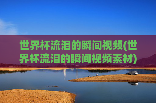 世界杯流泪的瞬间视频(世界杯流泪的瞬间视频素材)