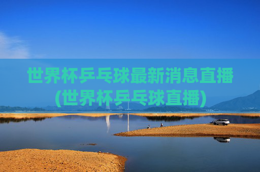 世界杯乒乓球最新消息直播(世界杯乒乓球直播)