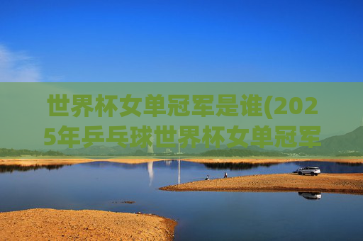 世界杯女单冠军是谁(2025年乒乓球世界杯女单冠军是谁)