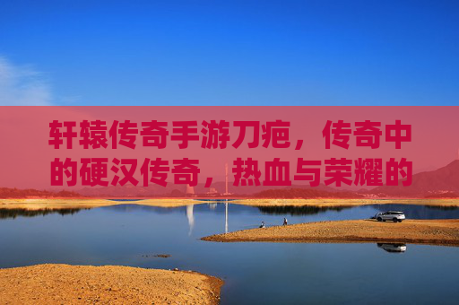轩辕传奇手游刀疤，传奇中的硬汉传奇，热血与荣耀的象征