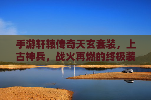 手游轩辕传奇天玄套装，上古神兵，战火再燃的终极装备！手游轩辕传奇天玄套装，上古神兵，战火再燃的终极装备！