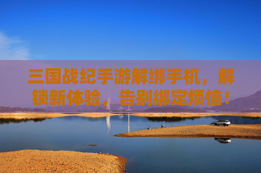 三国战纪手游解绑手机，解锁新体验，告别绑定烦恼！三国战纪手游解绑手机，解锁新体验，告别绑定烦恼！