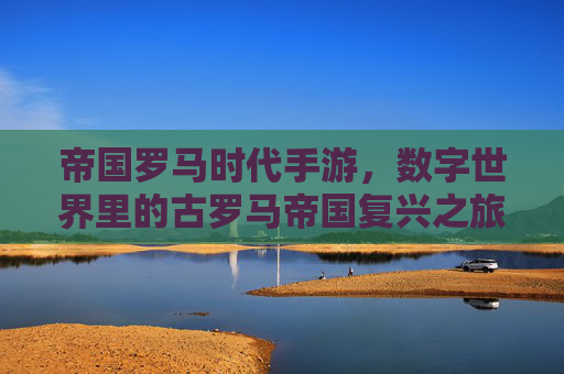 帝国罗马时代手游，数字世界里的古罗马帝国复兴之旅