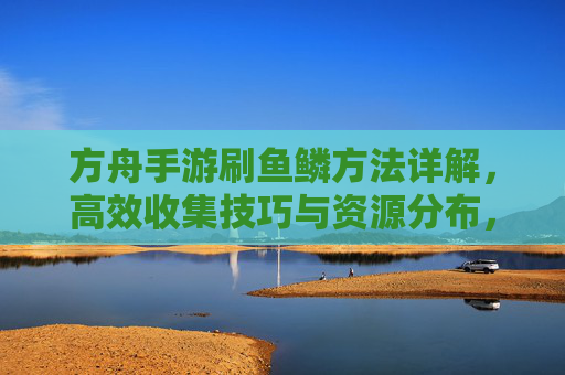 方舟手游刷鱼鳞方法详解，高效收集技巧与资源分布，方舟手游刷鱼鳞方法详解，高效收集技巧与资源分布