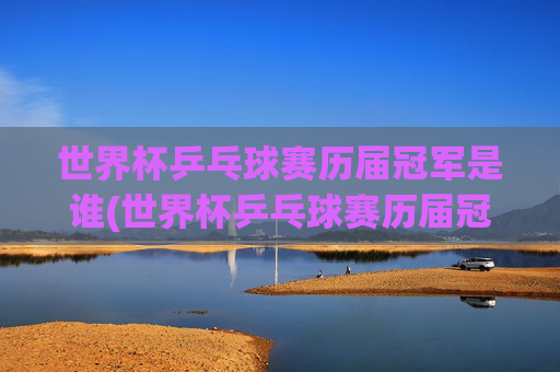 世界杯乒乓球赛历届冠军是谁(世界杯乒乓球赛历届冠军是谁啊)世界杯乒乓球赛历届冠军名单