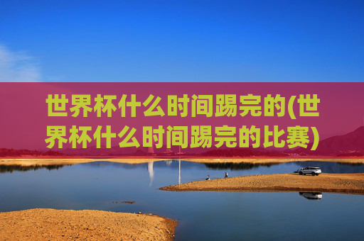 世界杯什么时间踢完的(世界杯什么时间踢完的比赛)