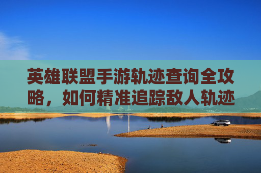 英雄联盟手游轨迹查询全攻略，如何精准追踪敌人轨迹提升游戏水平，英雄联盟手游轨迹查询全攻略，精准追踪敌人轨迹提升游戏水平