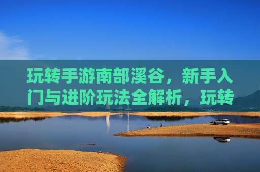 玩转手游南部溪谷，新手入门与进阶玩法全解析，玩转手游南部溪谷，新手入门与进阶玩法全解析