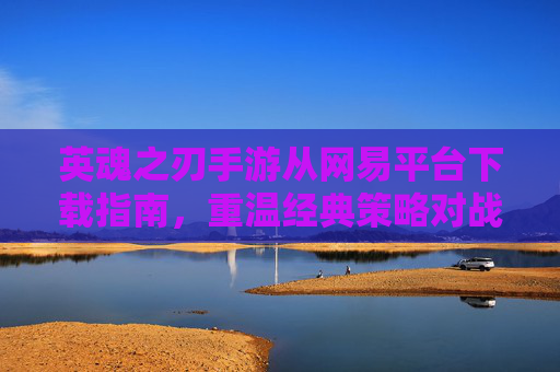 英魂之刃手游从网易平台下载指南，重温经典策略对战，开启指尖策略新体验