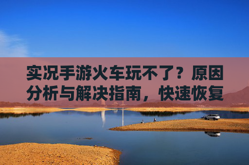 实况手游火车玩不了?原因分析与解决指南,快速恢复游戏乐趣