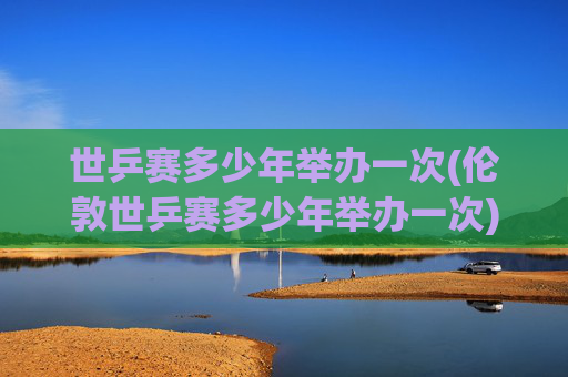 世乒赛多少年举办一次(伦敦世乒赛多少年举办一次)