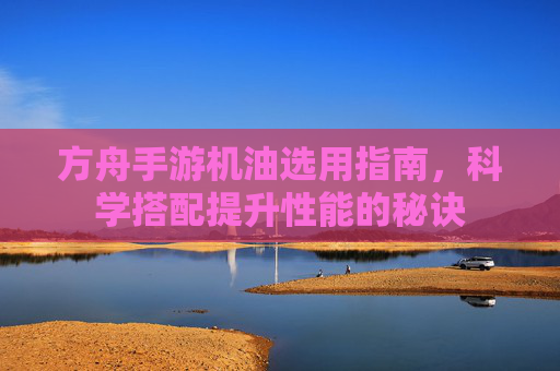 方舟手游机油选用指南,科学搭配提升性能的秘诀