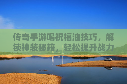 传奇手游喝祝福油技巧，解锁神装秘籍，轻松提升战力！