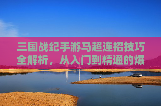 三国战纪手游马超连招技巧全解析，从入门到精通的爆发之路