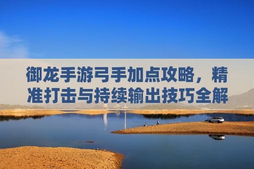 御龙手游弓手加点攻略，精准打击与持续输出技巧全解析，御龙手游弓手加点攻略，精准打击与持续输出技巧全解析