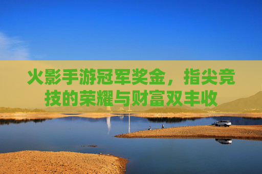 火影手游冠军奖金,指尖竞技的荣耀与财富双丰收
