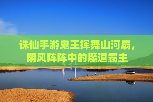 诛仙手游鬼王挥舞山河扇,阴风阵阵中的魔道霸主