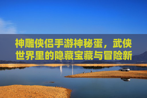 神雕侠侣手游神秘蛋，武侠世界里的隐藏宝藏与冒险新篇章