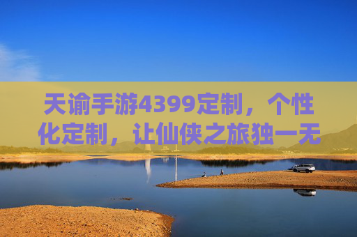 天谕手游4399定制，个性化定制，让仙侠之旅独一无二，天谕手游4399定制，个性化定制，让仙侠之旅独一无二