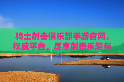 骑士射击俱乐部手游官网,权威平台,尽享射击乐趣与专业服务