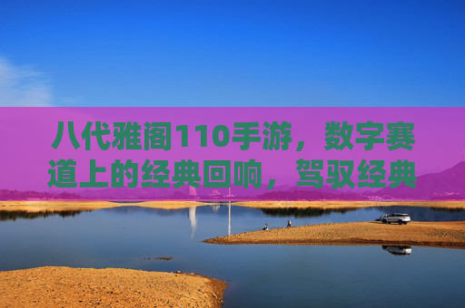 八代雅阁110手游，数字赛道上的经典回响，驾驭经典，再续驾驶激情