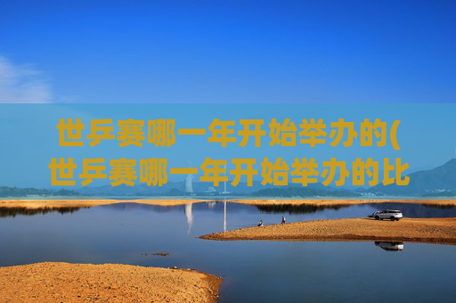 世乒赛哪一年开始举办的(世乒赛哪一年开始举办的比赛)