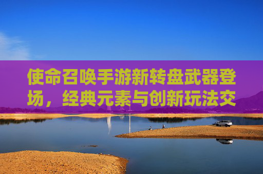 使命召唤手游新转盘武器登场，经典元素与创新玩法交织，重塑战场格局