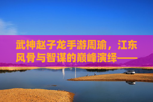 武神赵子龙手游周瑜,江东风骨与智谋的巅峰演绎——智计无双的策略奇才