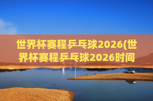 世界杯赛程乒乓球2026(世界杯赛程乒乓球2026时间)