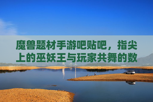 魔兽题材手游吧贴吧,指尖上的巫妖王与玩家共舞的数字社区乐园,魔兽题材手游吧贴吧,指尖上的巫妖王与玩家共舞的数字社区乐园