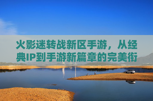 火影迷转战新区手游，从经典IP到手游新篇章的完美衔接，火影迷转战新区手游，经典IP到手游新篇章的完美衔接