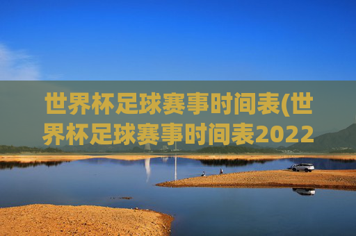 世界杯足球赛事时间表(世界杯足球赛事时间表2022)2022世界杯足球赛事时间表(完整赛程安排)