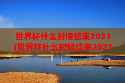 世界杯什么时候结束2021(世界杯什么时候结束2021年)2021年世界杯什么时候结束