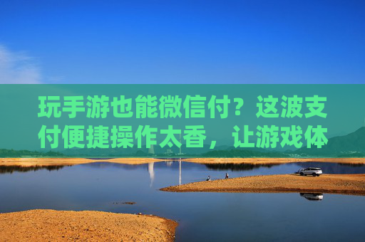 玩手游也能微信付？这波支付便捷操作太香，让游戏体验轻奢升级