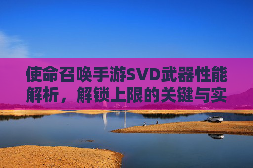 使命召唤手游SVD武器性能解析，解锁上限的关键与实战应用