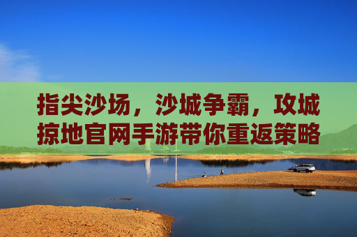 指尖沙场，沙城争霸，攻城掠地官网手游带你重返策略战争时代
