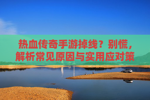 热血传奇手游掉线？别慌，解析常见原因与实用应对策略