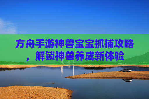 方舟手游神兽宝宝抓捕攻略，解锁神兽养成新体验