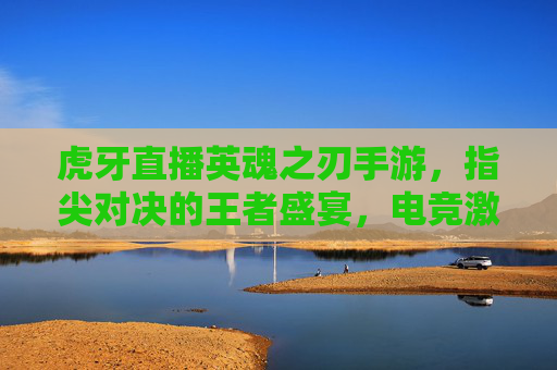 虎牙直播英魂之刃手游,指尖对决的王者盛宴,电竞激情的全新燃点,虎牙直播英魂之刃手游,指尖对决的王者盛宴,电竞激情的全新燃点