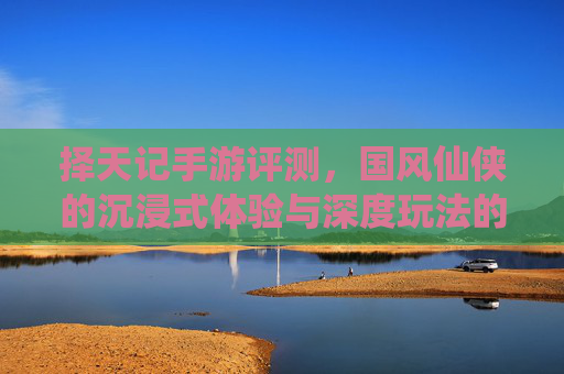 择天记手游评测，国风仙侠的沉浸式体验与深度玩法的双重魅力，择天记手游评测，国风仙侠的沉浸式体验与深度玩法的双重魅力