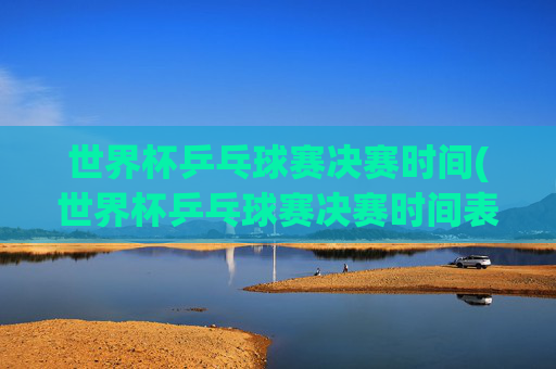 世界杯乒乓球赛决赛时间(世界杯乒乓球赛决赛时间表)