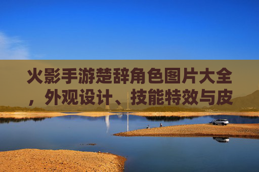火影手游楚辞角色图片大全,外观设计、技能特效与皮肤解析的视觉盛宴,火影手游楚辞角色图片大全,外观设计、技能特效与皮肤解析的视觉盛宴