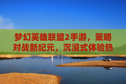 梦幻英雄联盟2手游，策略对战新纪元，沉浸式体验热血冒险