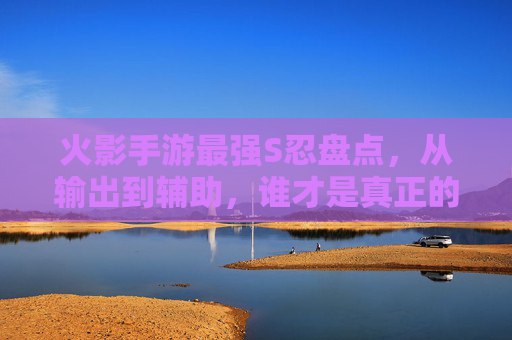 火影手游最强S忍盘点,从输出到辅助,谁才是真正的S级强者?