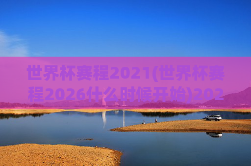 世界杯赛程2021(世界杯赛程2026什么时候开始)2021世界杯赛程及2026世界杯赛程开始时间详解